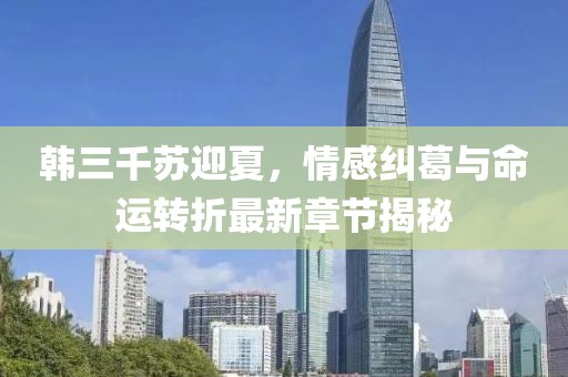 韓三千蘇迎夏，情感糾葛與命運(yùn)轉(zhuǎn)折最新章節(jié)揭秘