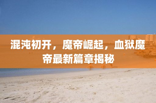 混沌初開，魔帝崛起，血獄魔帝最新篇章揭秘