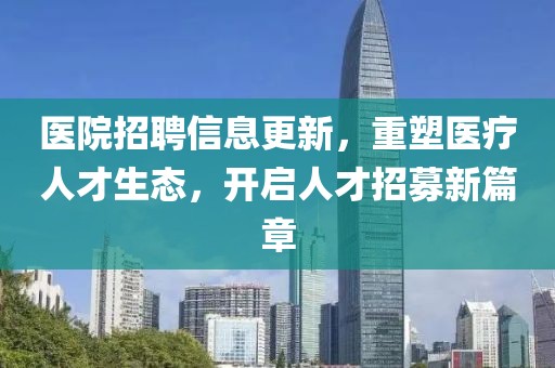 醫(yī)院招聘信息更新，重塑醫(yī)療人才生態(tài)，開啟人才招募新篇章