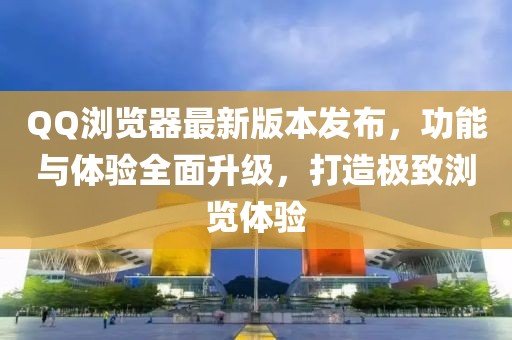QQ瀏覽器最新版本發(fā)布，功能與體驗(yàn)全面升級(jí)，打造極致瀏覽體驗(yàn)