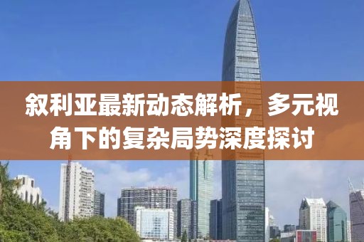 敘利亞最新動態(tài)解析，多元視角下的復雜局勢深度探討