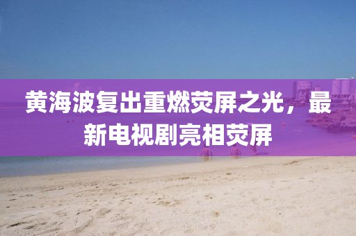 黃海波復(fù)出重燃熒屏之光，最新電視劇亮相熒屏