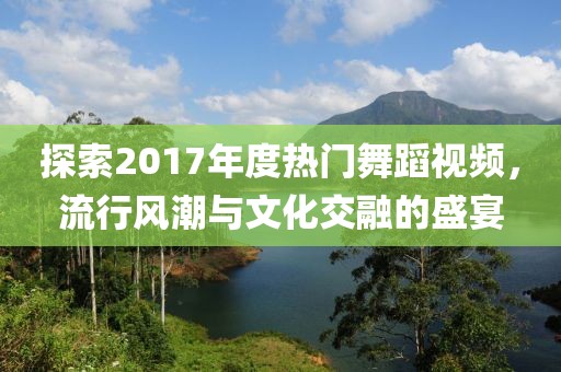 探索2017年度熱門舞蹈視頻，流行風(fēng)潮與文化交融的盛宴