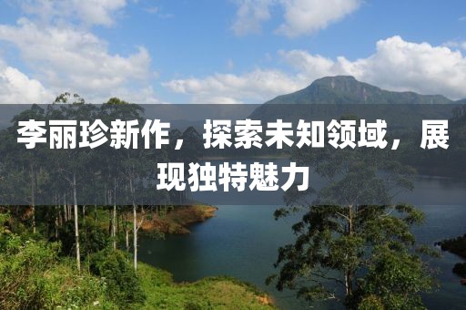 李麗珍新作，探索未知領(lǐng)域，展現(xiàn)獨(dú)特魅力
