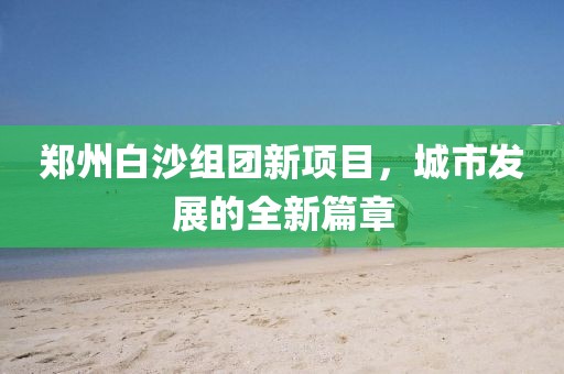鄭州白沙組團(tuán)新項(xiàng)目，城市發(fā)展的全新篇章