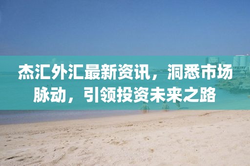 杰匯外匯最新資訊，洞悉市場脈動，引領(lǐng)投資未來之路