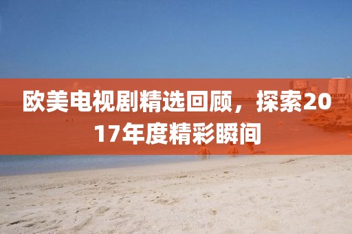 歐美電視劇精選回顧，探索2017年度精彩瞬間