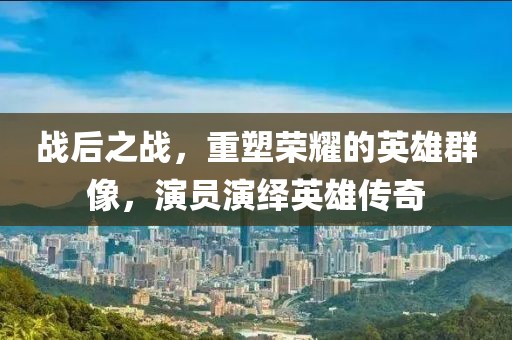 戰(zhàn)后之戰(zhàn)，重塑榮耀的英雄群像，演員演繹英雄傳奇