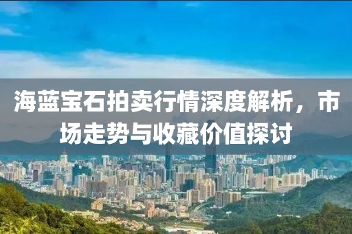 海藍(lán)寶石拍賣行情深度解析，市場走勢與收藏價值探討