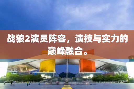 戰(zhàn)狼2演員陣容，演技與實(shí)力的巔峰融合。