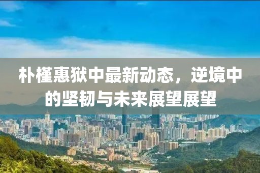 樸槿惠獄中最新動(dòng)態(tài)，逆境中的堅(jiān)韌與未來(lái)展望展望