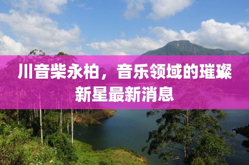 川音柴永柏，音樂(lè)領(lǐng)域的璀璨新星最新消息