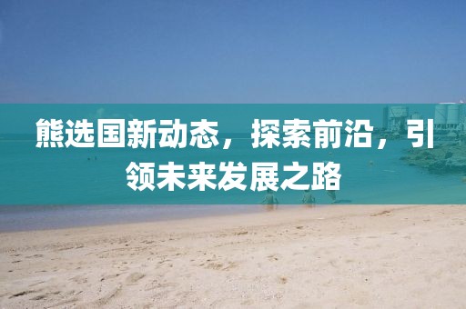 熊選國(guó)新動(dòng)態(tài)，探索前沿，引領(lǐng)未來(lái)發(fā)展之路