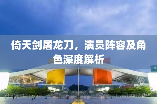 倚天劍屠龍刀，演員陣容及角色深度解析