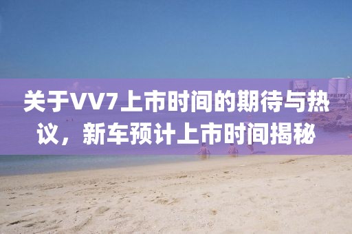 關于VV7上市時間的期待與熱議，新車預計上市時間揭秘