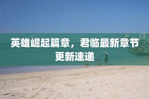 英雄崛起篇章，君臨最新章節(jié)更新速遞