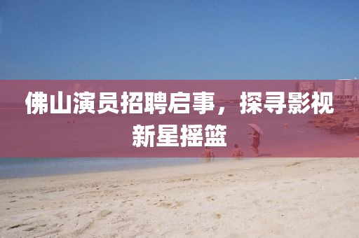 佛山演員招聘啟事，探尋影視新星搖籃