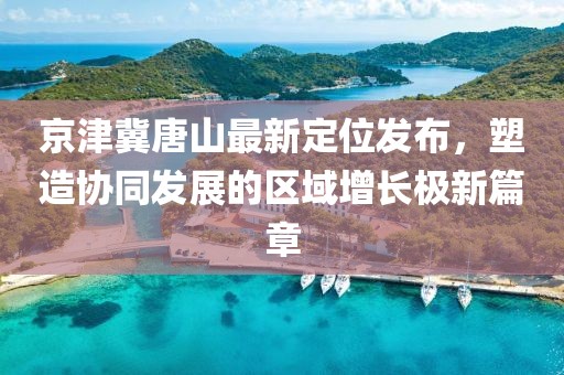 京津冀唐山最新定位發(fā)布，塑造協(xié)同發(fā)展的區(qū)域增長極新篇章
