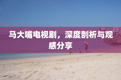 馬大嘴電視劇，深度剖析與觀感分享