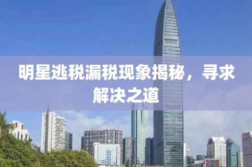 明星逃稅漏稅現(xiàn)象揭秘，尋求解決之道