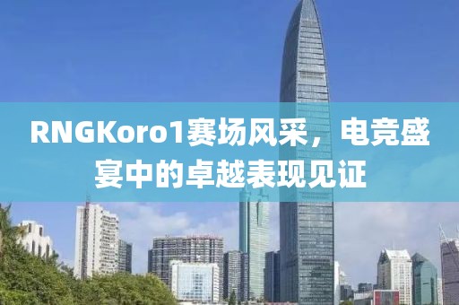 RNGKoro1賽場風(fēng)采，電競盛宴中的卓越表現(xiàn)見證