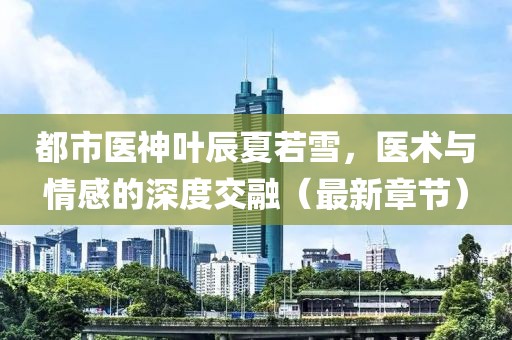 都市醫(yī)神葉辰夏若雪，醫(yī)術(shù)與情感的深度交融（最新章節(jié)）