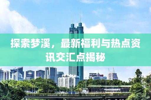 探索夢溪，最新福利與熱點(diǎn)資訊交匯點(diǎn)揭秘