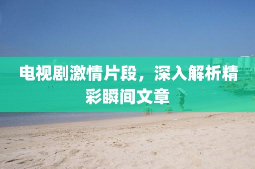 電視劇激情片段，深入解析精彩瞬間文章