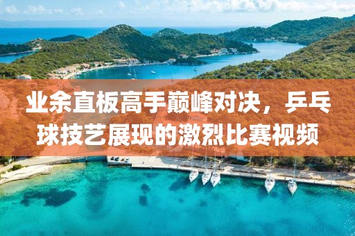 業(yè)余直板高手巔峰對決，乒乓球技藝展現(xiàn)的激烈比賽視頻