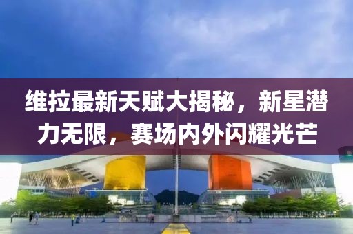 維拉最新天賦大揭秘，新星潛力無限，賽場內(nèi)外閃耀光芒