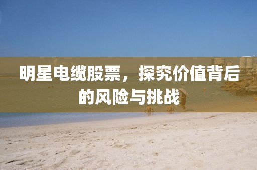 明星電纜股票，探究價值背后的風(fēng)險與挑戰(zhàn)