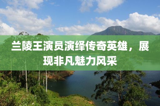 蘭陵王演員演繹傳奇英雄，展現(xiàn)非凡魅力風(fēng)采