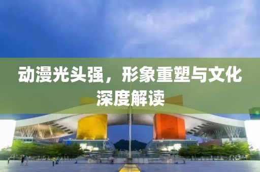 動(dòng)漫光頭強(qiáng)，形象重塑與文化深度解讀
