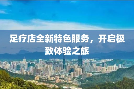足療店全新特色服務(wù)，開啟極致體驗(yàn)之旅