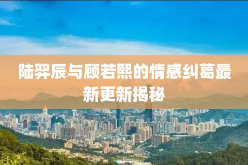 陸羿辰與顧若熙的情感糾葛最新更新揭秘