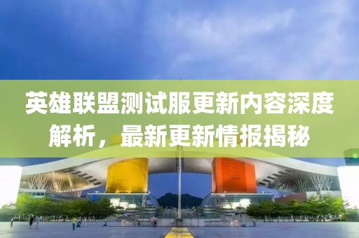 英雄聯(lián)盟測(cè)試服更新內(nèi)容深度解析，最新更新情報(bào)揭秘