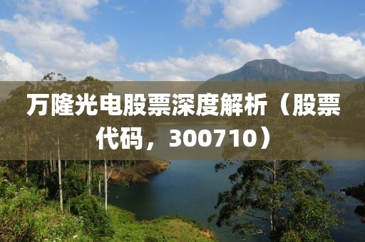 萬隆光電股票深度解析（股票代碼，300710）