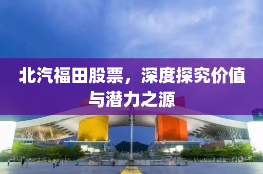 北汽福田股票，深度探究價值與潛力之源