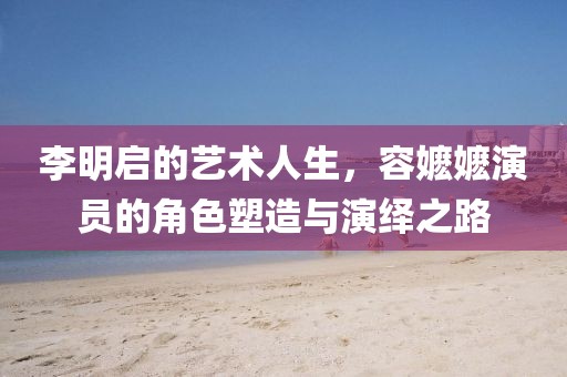 李明啟的藝術(shù)人生，容嬤嬤演員的角色塑造與演繹之路