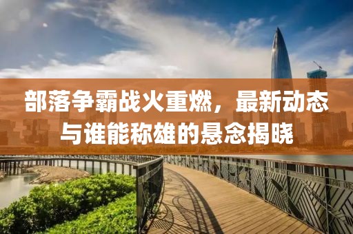 部落爭(zhēng)霸戰(zhàn)火重燃，最新動(dòng)態(tài)與誰能稱雄的懸念揭曉