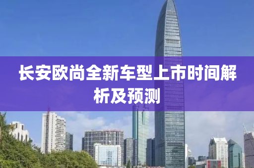 長安歐尚全新車型上市時間解析及預測