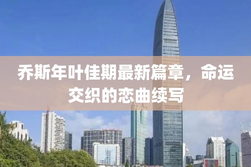喬斯年葉佳期最新篇章，命運(yùn)交織的戀曲續(xù)寫
