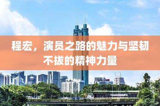 程宏，演員之路的魅力與堅韌不拔的精神力量