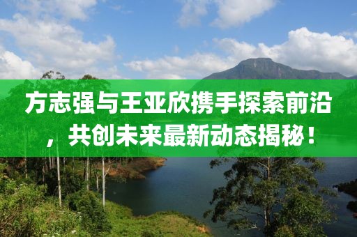 方志強與王亞欣攜手探索前沿，共創(chuàng)未來最新動態(tài)揭秘！