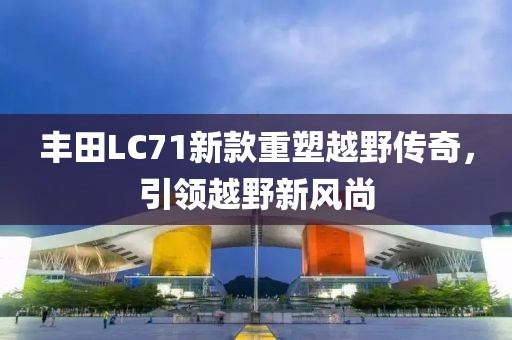 豐田L(fēng)C71新款重塑越野傳奇，引領(lǐng)越野新風(fēng)尚