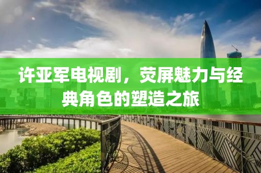 許亞軍電視劇，熒屏魅力與經(jīng)典角色的塑造之旅