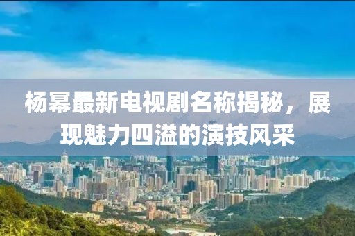 楊冪最新電視劇名稱揭秘，展現(xiàn)魅力四溢的演技風(fēng)采