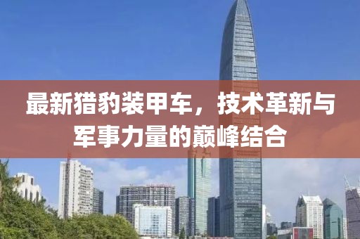 最新獵豹裝甲車，技術(shù)革新與軍事力量的巔峰結(jié)合