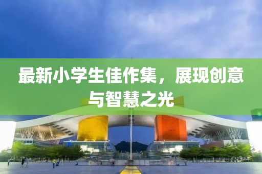 最新小學(xué)生佳作集，展現(xiàn)創(chuàng)意與智慧之光