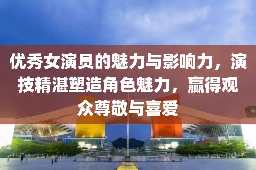 優(yōu)秀女演員的魅力與影響力，演技精湛塑造角色魅力，贏得觀眾尊敬與喜愛